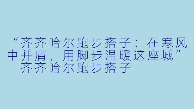 “齐齐哈尔跑步搭子:在寒风中并肩,用脚步温暖这座城”