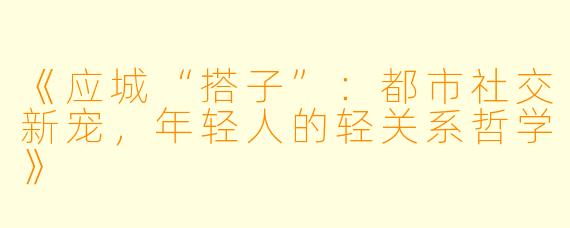 《应城“搭子”:都市社交新宠,年轻人的轻关系哲学》