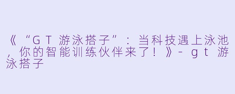 《“GT游泳搭子”:当科技遇上泳池,你的智能训练伙伴来了!》-gt游泳搭子
