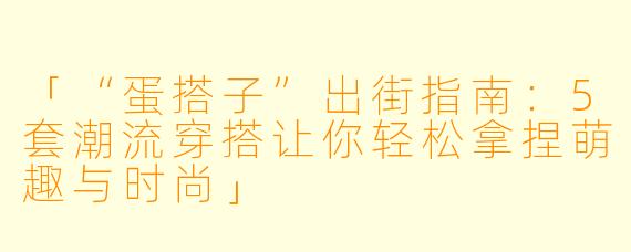 「“蛋搭子”出街指南：5套潮流穿搭让你轻松拿捏萌趣与时尚」