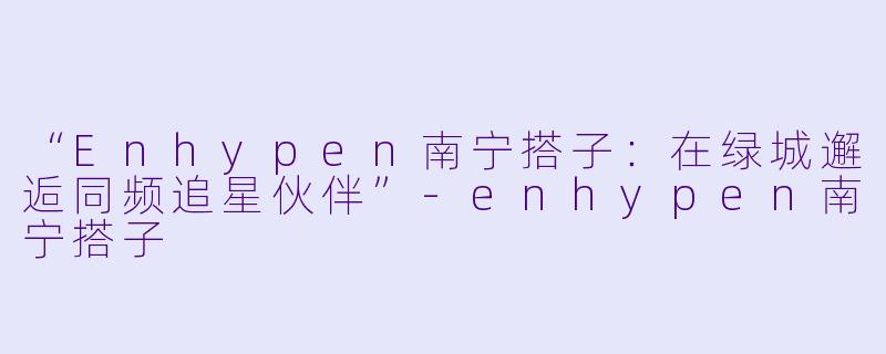 “Enhypen南宁搭子:在绿城邂逅同频追星伙伴”-enhypen南宁搭子