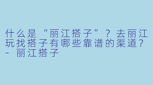 什么是“丽江搭子”？去丽江玩找搭子有哪些靠谱的渠道？-丽江搭子