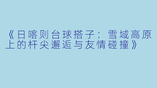 《日喀则台球搭子:雪域高原上的杆尖邂逅与友情碰撞》