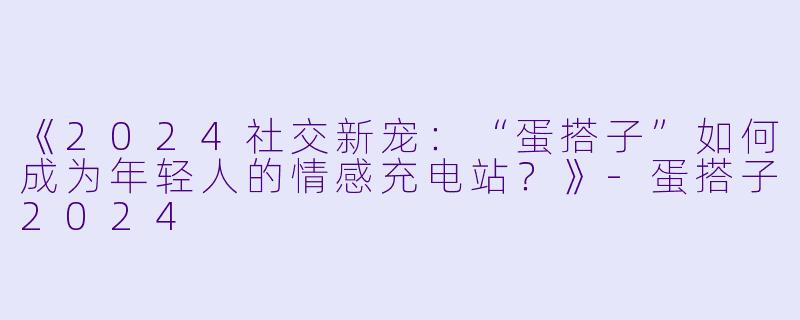 《2024社交新宠:“蛋搭子”如何成为年轻人的情感充电站?》