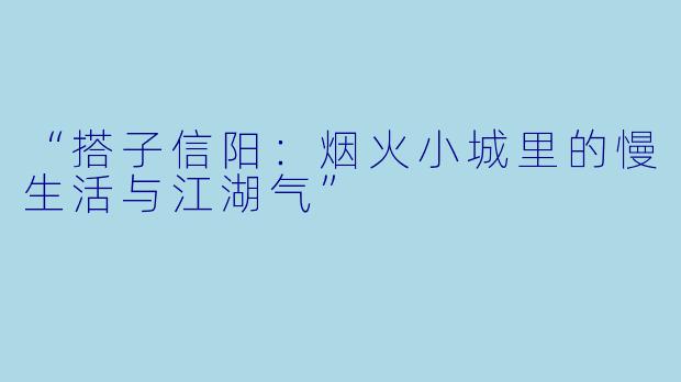 “搭子信阳：烟火小城里的慢生活与江湖气”