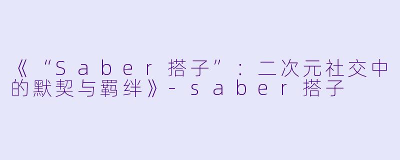 《“Saber搭子”：二次元社交中的默契与羁绊》-saber搭子