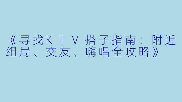 《寻找KTV搭子指南:附近组局、交友、嗨唱全攻略》
