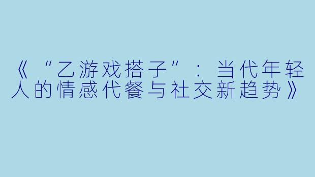 《“乙游戏搭子”：当代年轻人的情感代餐与社交新趋势》