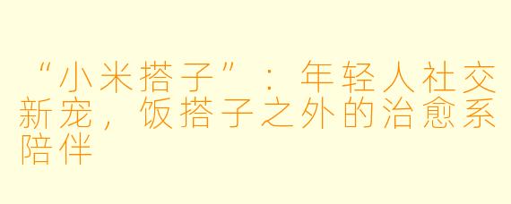 “小米搭子”：年轻人社交新宠，饭搭子之外的治愈系陪伴