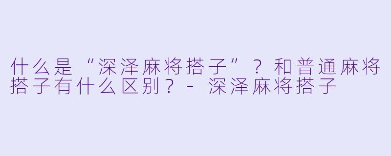 什么是“深泽麻将搭子”？和普通麻将搭子有什么区别？-深泽麻将搭子
