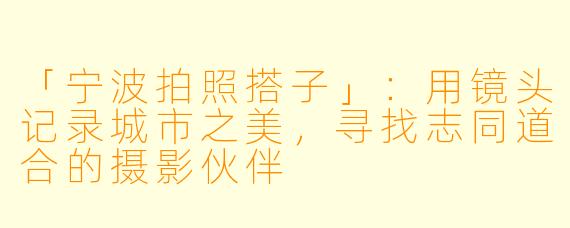 「宁波拍照搭子」：用镜头记录城市之美，寻找志同道合的摄影伙伴