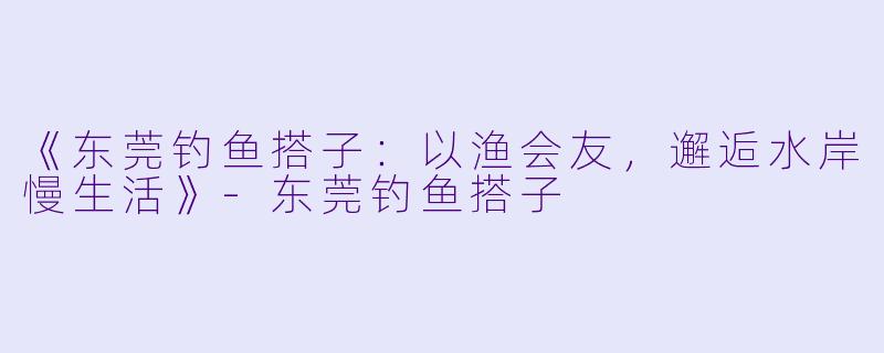 《东莞钓鱼搭子：以渔会友，邂逅水岸慢生活》