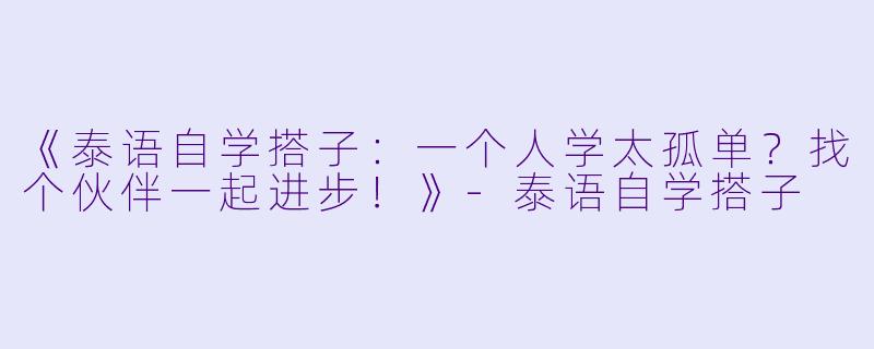 《泰语自学搭子：一个人学太孤单？找个伙伴一起进步！》-泰语自学搭子