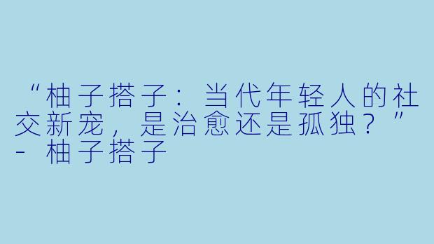 “柚子搭子:当代年轻人的社交新宠,是治愈还是孤独?”-柚子搭子