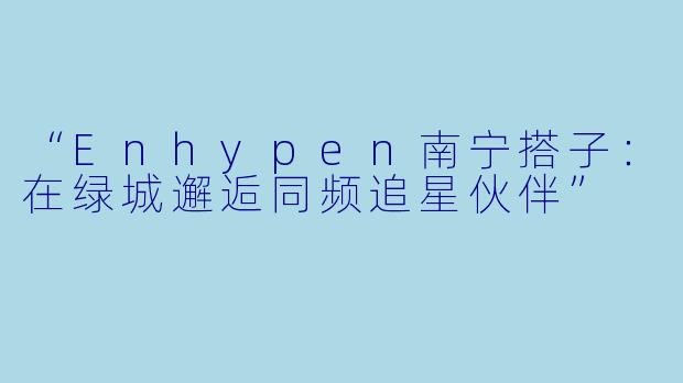 “Enhypen南宁搭子:在绿城邂逅同频追星伙伴”