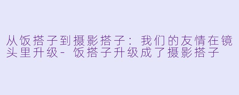 从饭搭子到摄影搭子：我们的友情在镜头里升级-饭搭子升级成了摄影搭子