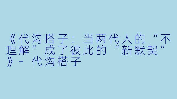 《代沟搭子：当两代人的“不理解”成了彼此的“新默契”》-代沟搭子