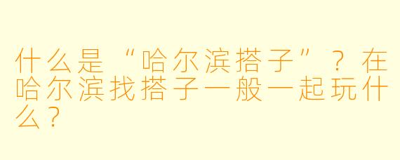 什么是“哈尔滨搭子”？在哈尔滨找搭子一般一起玩什么？