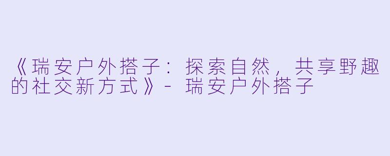 《瑞安户外搭子:探索自然,共享野趣的社交新方式》-瑞安户外搭子