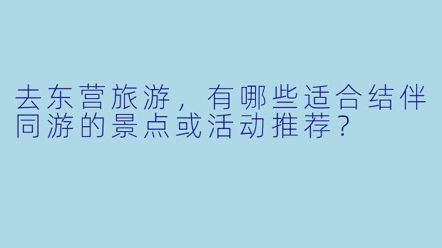 去东营旅游,有哪些适合结伴同游的景点或活动推荐?