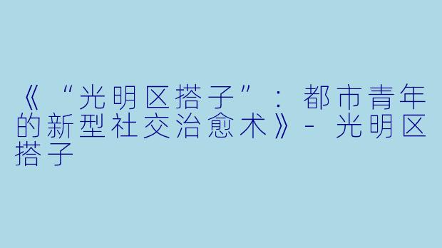 《“光明区搭子”:都市青年的新型社交治愈术》-光明区搭子