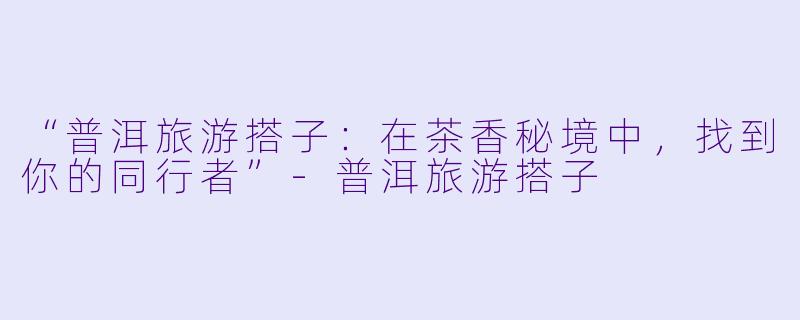 “普洱旅游搭子：在茶香秘境中，找到你的同行者”-普洱旅游搭子