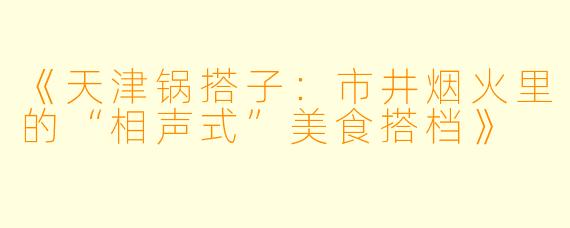 《天津锅搭子:市井烟火里的“相声式”美食搭档》