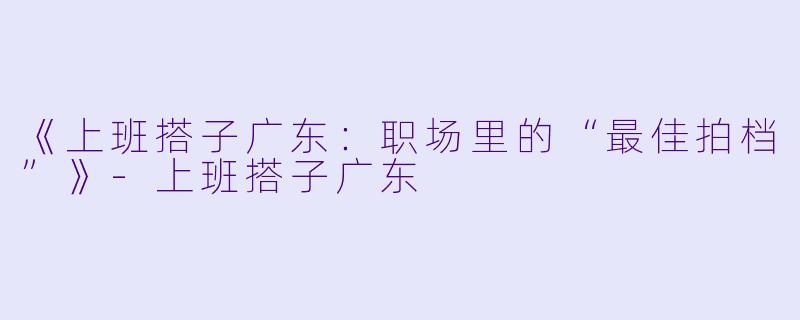 《上班搭子广东：职场里的“最佳拍档”》-上班搭子广东