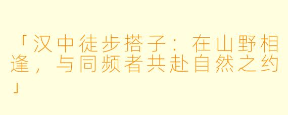 「汉中徒步搭子:在山野相逢,与同频者共赴自然之约」