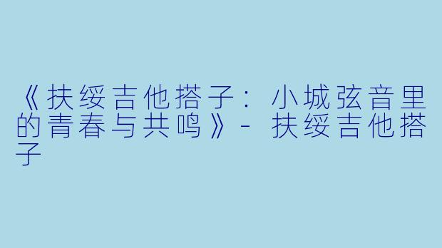 《扶绥吉他搭子：小城弦音里的青春与共鸣》-扶绥吉他搭子
