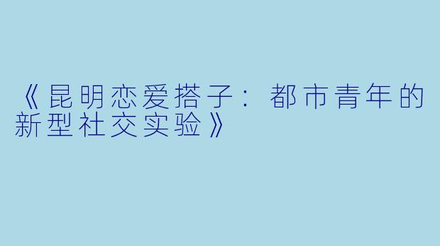 《昆明恋爱搭子：都市青年的新型社交实验》