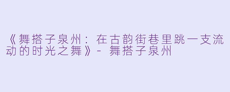 《舞搭子泉州：在古韵街巷里跳一支流动的时光之舞》-舞搭子泉州