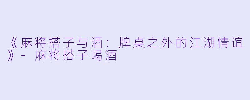 《麻将搭子与酒：牌桌之外的江湖情谊》