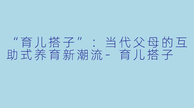 “育儿搭子”：当代父母的互助式养育新潮流-育儿搭子