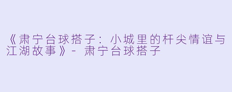 《肃宁台球搭子：小城里的杆尖情谊与江湖故事》-肃宁台球搭子