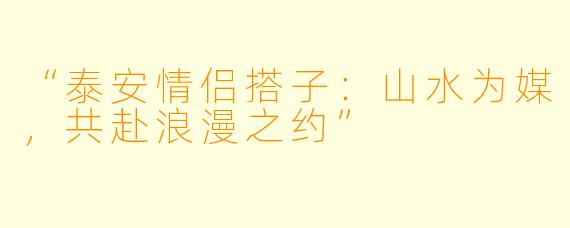 “泰安情侣搭子:山水为媒,共赴浪漫之约”