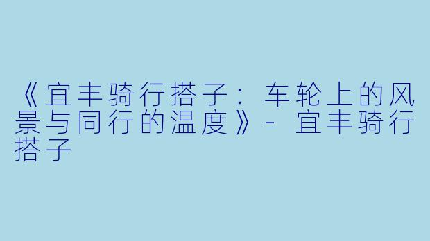 《宜丰骑行搭子:车轮上的风景与同行的温度》-宜丰骑行搭子