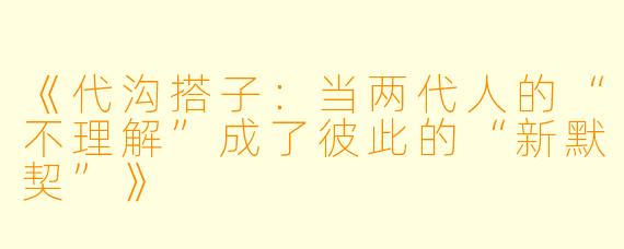 《代沟搭子：当两代人的“不理解”成了彼此的“新默契”》