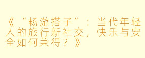 《“畅游搭子”:当代年轻人的旅行新社交,快乐与安全如何兼得?》