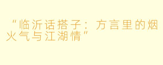 “临沂话搭子:方言里的烟火气与江湖情”