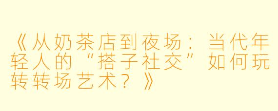 《从奶茶店到夜场：当代年轻人的“搭子社交”如何玩转转场艺术？》