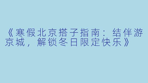 《寒假北京搭子指南:结伴游京城,解锁冬日限定快乐》