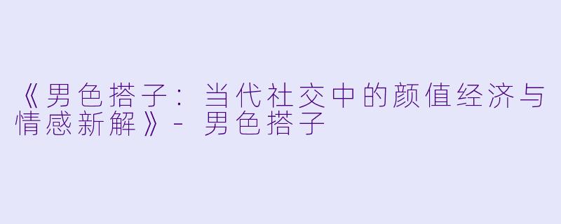 《男色搭子：当代社交中的颜值经济与情感新解》-男色搭子