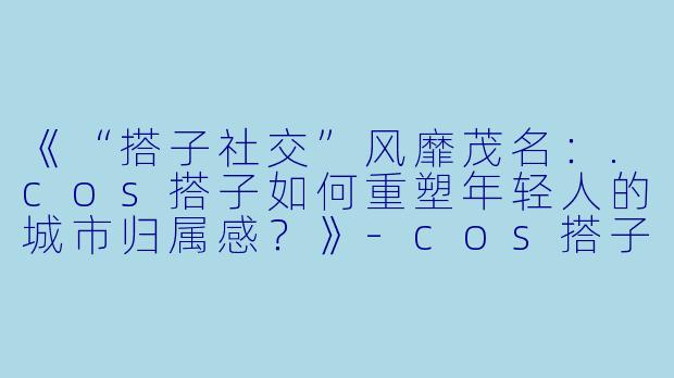 《“搭子社交”风靡茂名:.cos搭子如何重塑年轻人的城市归属感?》-cos搭子茂名