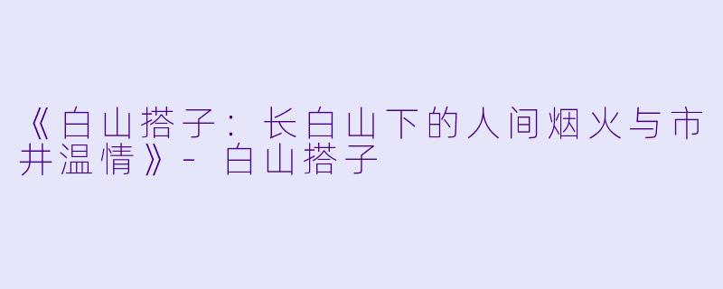 《白山搭子：长白山下的人间烟火与市井温情》-白山搭子