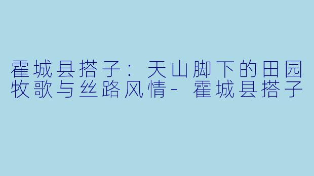 霍城县搭子：天山脚下的田园牧歌与丝路风情-霍城县搭子