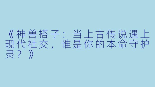 《神兽搭子:当上古传说遇上现代社交,谁是你的本命守护灵?》