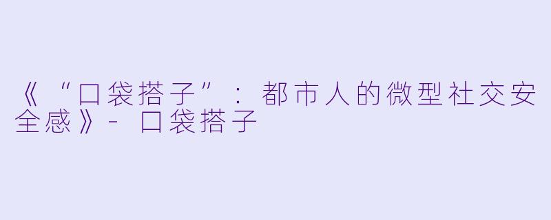 《“口袋搭子”：都市人的微型社交安全感》-口袋搭子