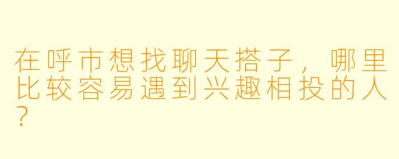 在呼市想找聊天搭子,哪里比较容易遇到兴趣相投的人?