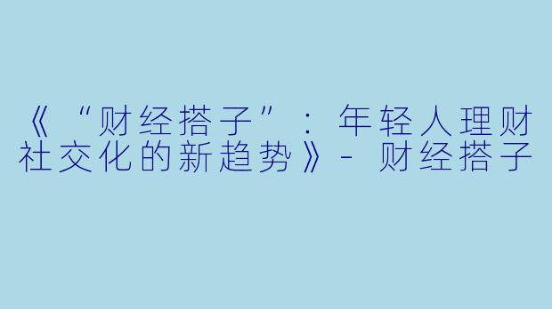 《“财经搭子”:年轻人理财社交化的新趋势》-财经搭子